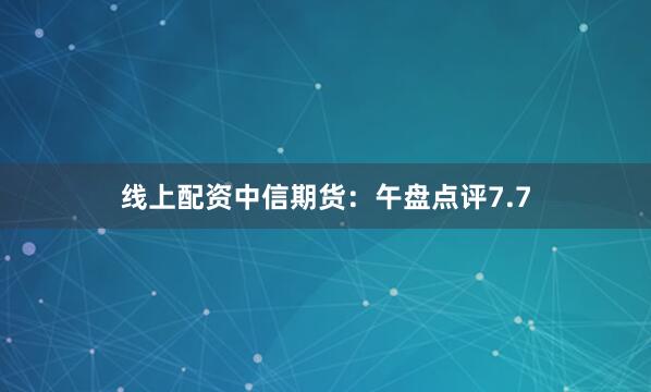 线上配资中信期货：午盘点评7.7