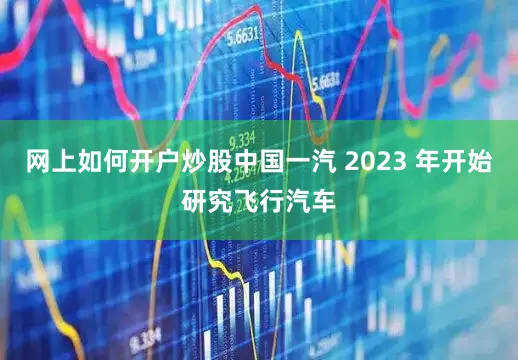 网上如何开户炒股中国一汽 2023 年开始研究飞行汽车