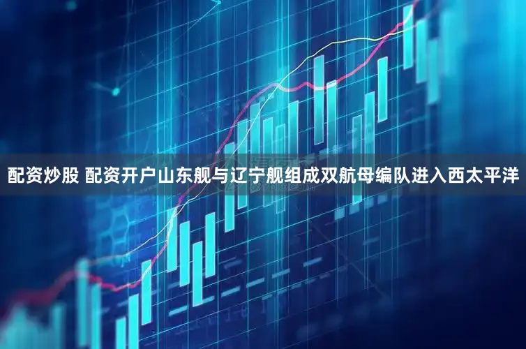 配资炒股 配资开户山东舰与辽宁舰组成双航母编队进入西太平洋