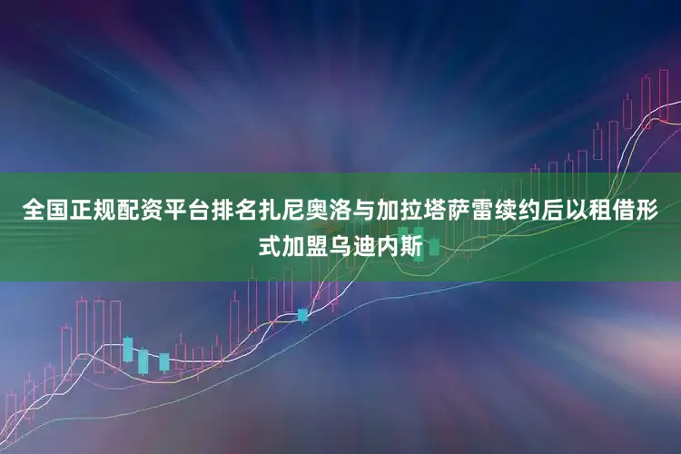 全国正规配资平台排名扎尼奥洛与加拉塔萨雷续约后以租借形式加盟乌迪内斯
