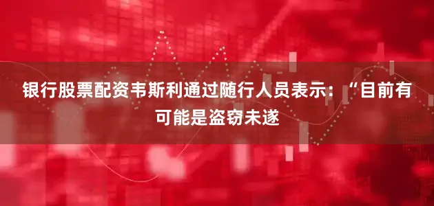 银行股票配资　　韦斯利通过随行人员表示：“目前有可能是盗窃未遂